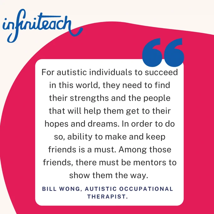 Picture shows a pink background background with a quote the reads “For autistic individuals to succeed in this world, they need to find their strengths and the people that will help them get to their hopes and dreams. In order to do so, ability to make and keep friends is a must. Among those friends, there must be mentors to show them the way.” – Bill Wong, Autistic Occupational Therapist.
