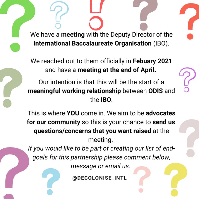 White background with differently coloured question marks (blue, yellow green, pink, red). Centered is the following text: We have a meeting with the Deputy Director of the International Baccalaureate Organisation (IBO).

We reached out to them officially in Febuary 2021 and have a meeting at the end of April. 

Our intention is that this will be the start of a meaningful working relationship between ODIS and the IBO.

This is where YOU come in. We aim to be advocates for our community so this is your chance to send us  questions/concerns that you want raised at the meeting. 
If you would like to be part of creating our list of end-goals for this partnership please comment below, message or email us. and our social media handle @decolonise_intl