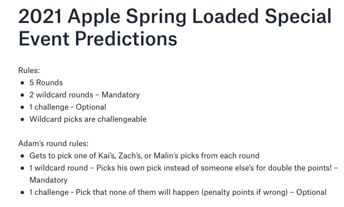 Screenshot of a document with the title: "2021 Apple Spring Loaded Special Event Predictions” and the text:

Rules:
* 5 Rounds
* 2 wildcard rounds – Mandatory
* 1 challenge - Optional
* Wildcard picks are challengeable

Adam’s round rules:
* Gets to pick one of Kai’s, Zach’s, or Malin’s picks from each round
* 1 wildcard round – Picks his own pick instead of someone else's for double the points! – Mandatory
* 1 challenge - Pick that none of them will happen (penalty points if wrong) – Optional