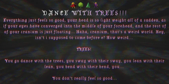 DANCE WITH TREES!!!

Everything just feels so good, your head is so light weight all of a sudden, as if your eyes have converged into the middle of your forehead, and the rest of of your cranium is just floating... Haha, cranium, that's a weird world. Hey, isn't i supposed to come before e? How weird...

TREES!

You go dance with the trees, you sway with their sway, you lean with their lean, you bend with their bend, you...

You don't really feel so good...