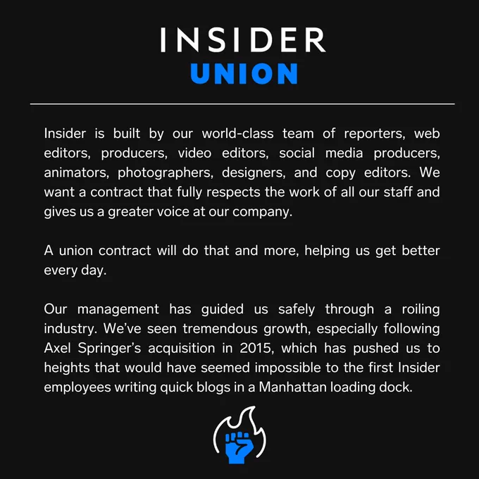 A graphic with the following text: "Insider is built by our world-class team of reporters, web editors, producers, video editors, social media producers, animators, photographers, designers, and copy editors. We want a contract that fully respects the work of all our staff and gives us a greater voice at our company.

"A union contract will do that and more, helping us get better every day.

"Our management has guided us safely through a roiling industry. We’ve seen tremendous growth, especially following Axel Springer’s acquisition in 2015, which has pushed us to heights that would have seemed impossible to the first Insider employees writing quick blogs in a Manhattan loading dock."
