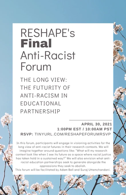 A flyer with flowers in the background and a white text box in the foreground. It reads: 
RESHAPE's Final Anti-Racist Forum
The long View: 
The futurity of anti-racism in educational partnership
April 30, 2021
1:00pm EST / 10:00AM PST
RSVP: tinyurl.com/reshapeforumrsvp
In this forum, participants will engage in visioning activities for the long view of anti-racist futures in their research contexts. We will imagine together around questions like: “What will my research context look like when I see its future as a space where racial justice has taken hold in a sustained way?” We will also envision what anti-racist education partnerships seek to generate alongside the oppressions they seek to abolish. This forum will be facilitated by Adam Bell and Suraj Uttamchandani.