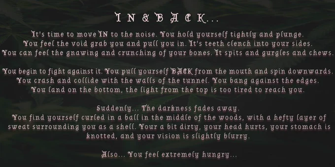 IN & BACK...

It's time to move IN to the noise. You hold yourself tightly and plunge.
You feel the void grab you and pull you in. It's teeth clench into your sides.
You can feel the gnawing and crunching of your bones. It spits and gurgles and chews.

You begin to fight against it. You pull yourself BACK from the mouth and spin downwards.
You crash and collide with the walls of the tunnel. You bang against the edges.
You land on the bottom, the light from the top is too tired to reach you.

Suddenly... The darkness fades away.
You find yourself curled in a ball in the middle of the woods, with a hefty layer of sweat surrounding you as a shell. Your a bit dirty, your head hurts, your stomach is knotted, and your vision is slightly blurry.

Also... You feel extremely hungry...