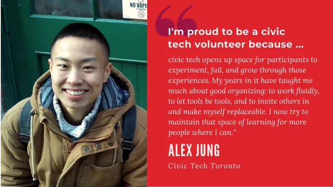 "I'm proud to be a civic tech volunteer because civic tech opens up space for participants to experiment, fail, and grow through those experiences. My years in it have taught me much about good organising: to work fluidly, to let tools be tools, and to invite others in and make myself replaceable. I now try to maintain that space of learning for more people where I can." Alex Jung. Civic Tech Toronto