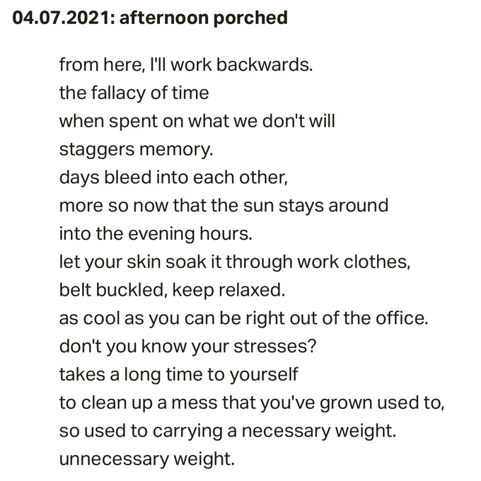 Image of text that reads: April 7, 2021. afternoon porched. ... from here, I'll work backwards. the fallacy of time, when spent on what we don't will, staggers memory. days bleed into each other, more so now that the sun stays around into the evening hours. let your skin soak it through work clothes, belt buckled, keep relaxed. as cool as you can be right out of the office. don't you know your stresses? takes a long time to yourself to clean up a mess that you've grown used to, so used to carrying a necessary weight. unnecessary weight.