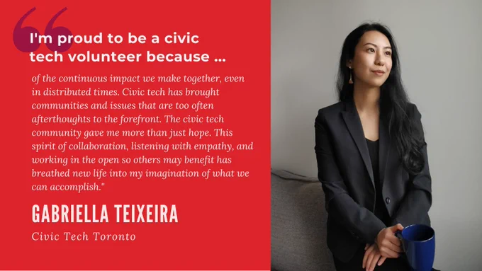 "I'm proud to be a civic tech volunteer because of the continuous impact we make together, even in distributed times. Civic tech has brought communities and issues that are too often afterthoughts to the forefront. The civic tech community gave me more than just hope. This spirit of collaboration, listening with empathy, and working in the open so others may benefit has breathed new life into my imagination of what we can accomplish." Gabriella Teixeira, Civic Tech Toronto