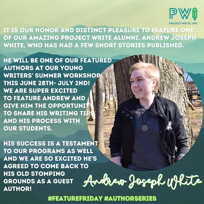 A graphic reading "It is our honor and distinct pleasure to feature one of our amazing project writing alumni, Andrew Joseph White, who has had a few short stories published. He will be one of our featured authors at our young writer's summer workshop this June 28th - July 2nd! We are super excited to feature Andrew and give them the opportunity to share his writing tips and his process with our students. His success is a testament to our programs as well and we are so excited he's agreed to come back to his old stomping grounds as a guest author!"