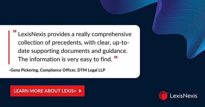 Quote from Gena Pickering, Compliance Officer, DTM Legal LLP. LexisNexis provides a really comprehensive collection of precedents, with clear, up-to-date supporting documents and guidance. The information is very easy to find.