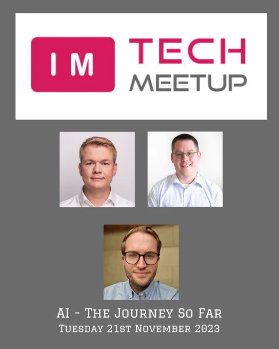 IM Tech Meetup poster, with the IM Tech Meetup logo at the top on a grey background. With the profile photos in a grid of Martin Michalik and Brian McKeiver on the top row and Michael Gillett in the second row all in square blocks. 
Also, the title 'AI - The Journey so far' is in uppercase centred underneath the photos and under that the text ‘Tuesday 21st November 2023' is all in white text 