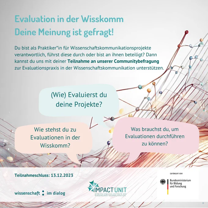 Evaluation in der Wisskomm 
Deine Meinung ist gefragt! Du bist als Praktiker*in für Wissenschaftskommunikationsprojekte verantwortlich, führst diese durch oder bist an ihnen beteiligt? Dann kannst du uns mit deiner Teilnahme an unserer Communitybefragung zur Evaluationspraxis in der Wissenschaftskommunikation unterstützen. (Wie) Evaluierst du deine Projekte? Wie stehst du zu Evaluationen in der Wisskomm? Was brauchst du, um Evaluationen durchführen zu können? Teilnahmeschluss: 13.12.2023. Wissenschaft im Dialog. Impact Unit. Bundesministerium für Bildung und Forschung. Bild generiert mit Canva
