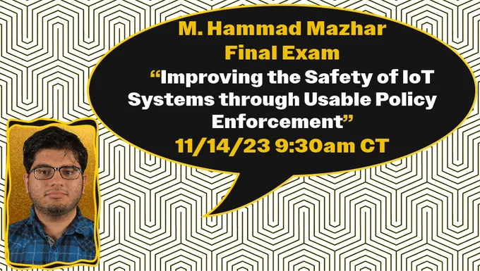 Mazhar portrait with text:
M. Hammad Mazhar
Final Exam
     “Improving the Safety of IoT Systems through Usable Policy Enforcement”
11/14/23 9:30am CT
on "Brain Rock" pattern [inspired by https://www.facilities.uiowa.edu/art-on-campus/artwork/ridge-and-furrow]