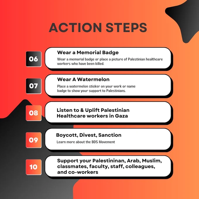 Action Steps
6 wear a memorial badge
7 wear a watermelon
8 listen to  & uplift Palestinian healthcare workers in Gaza
9 boycott, divest, sanction
10 support Palestinian, Arab, Muslim, classmates, faculty, staff, colleagues, and co-workers