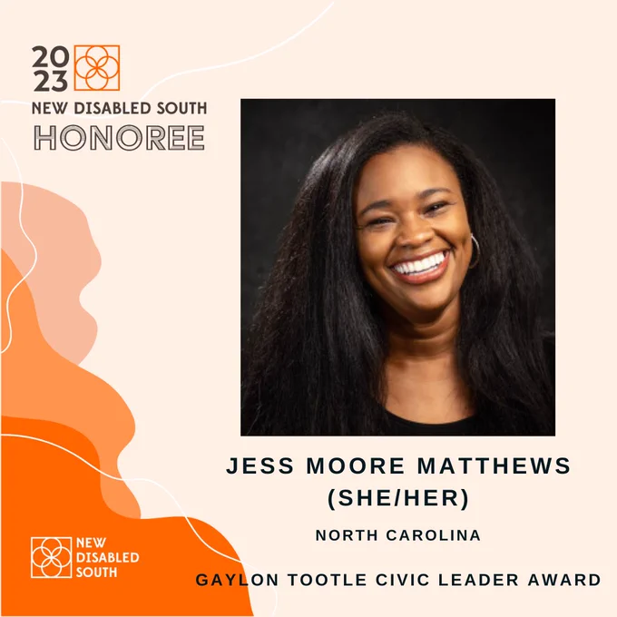 A light orange background with dark orange and white accents showing New Disabled South’s Gaylon Tootle Civic Leader Award honoree Jess Moore Matthews of North Carolina, a Black woman wearing a black top and smiling.