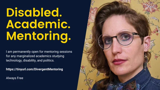 Text reads "Disabled. Academic. Mentoring. I am permantently open for mentoring sessions for any marginalized academics studying technology, disability, and politics. https://tinyurl.com/DivergentMentoring. Always Free." Image of Rua M. Williams with asymmetrical hair, round glasses, rainbow butterfly earrings, rainbow tie, and shimmery blue and purple eye shadow.