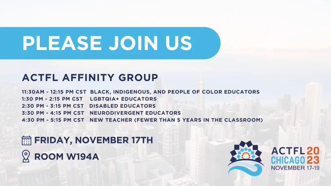 Please Join Us:
ACTFL Affinity Group
11:30AM - 12:15 PM CST  Black, Indigenous, and People of Color Educators
1:30 PM - 2:15 PM CST    LGBTQIA  Educators
2:30 PM - 3:15 PM CST   Disabled Educators
3:30 PM - 4:15 PM CST   Neurodivergent Educators
4:30 PM - 5:15 PM CST   New Teacher (fewer than 5 years in the classroom)
Room W194a
Friday, November 17th