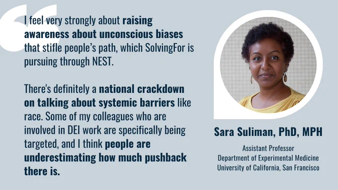 Social card featuring a picture of Sara Suliman, PhD, MPH - Assistant Professor, Department of Experimental Medicine, University of California, San Francisco. Sara is a black woman with short, curly hair, and she's rocking an excellent smize (smiling with her eyes) in this photo. Her quote: I feel very strongly about raising awareness about unconscious biases that stifle people's path, which SolvingFor is pursuing through NEST. There's definitely a national crackdown on talking about systemic barriers like race. Some of my colleagues who are involved in DEI work are specifically being targeted, and I think people are underestimating how much pushback there is. 