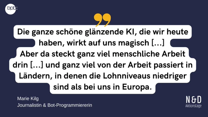 Zitat von Marie Kilg, Journalistin & Bot-Programmiererin: "Die ganze schöne glänzende KI, die wir heute haben, wirkt auf uns magisch [...] 
Aber da steckt ganz viel menschliche Arbeit drin [...] und ganz viel von der Arbeit passiert in Ländern, in denen die Lohnniveaus niedriger sind als bei uns in Europa."