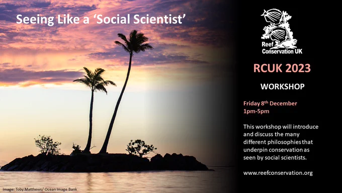Workshop: Seeing like a social scientist. Friday 8 December from 1pm - 5pm. This workshop will introduce and discuss the many different philosophies that underpin conservation as seen by social scientists.  Register and more information at: http://www.reefconservationuk.org/workshops.html