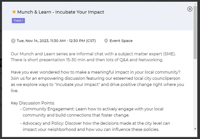 From the session description text: "Our Munch and Learn series are informal chat with a subject matter expert (SME). There is short presentation 15-30 min and then lots of Q&A and Networking.
Have you ever wondered how to make a meaningful impact in your local community? Join us for an empowering discussion featuring our esteemed local city councilperson as we explore ways to "Incubate your Impact" and drive positive change right where you live.
Key Discussion Points:
Community Engagement: Learn how to actively engage with your local community and build connections that foster change.
Advocacy and Policy: Discover how the decisions made at the city level can impact your neighborhood and how you can influence these policies."