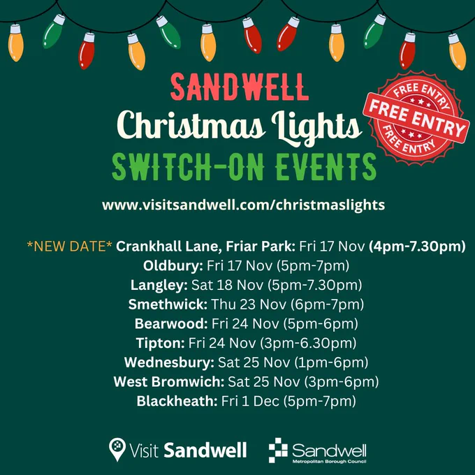 Sandwell Christmas Lights
Switch-on events
wwwvisitsandwell.com/christmaslights

New date:
Crankhall Lane, Friary Park: Fri 17 Nov (4pm-7.30pm)
Oldbury: Fri 17 Nov (5pm-7pm)
Langley: Sat 18 Nov (5pm-7.30pm)
Smethwick: Thu 23 Nov (6pm-7pm)
Bearwood: Fri 24 Nov (5pm-6pm)
Tipton: Fri 24 Nov (3pm-6.30pm)
Wednesbury: Sat 25 Nov (1pm-6pm)
West Bromwich: Sat 25 Nov (3pm-6pm)
Blackheath: Fri 1 Dec (5pm-7pm) 