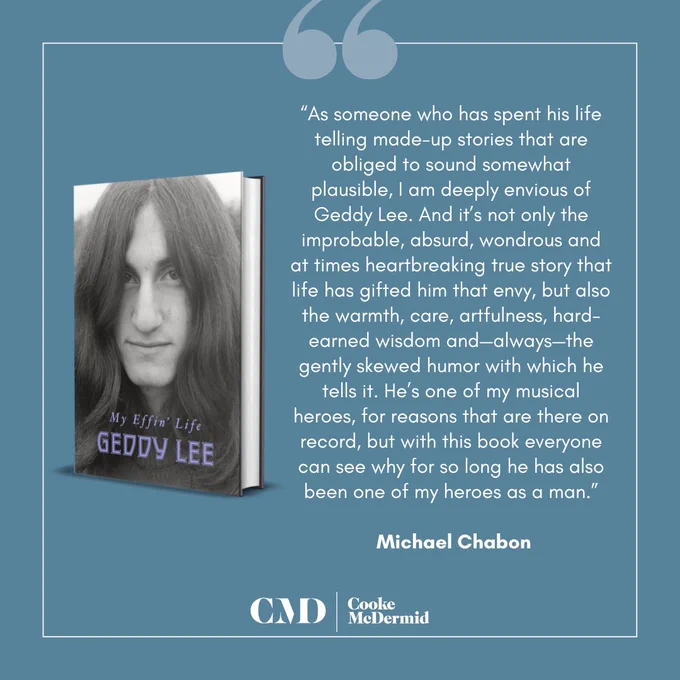 Quote card with the book cover and the following text: “As someone who has spent his life telling made-up stories that are obliged to sound somewhat plausible, I am deeply envious of Geddy Lee. And it’s not only the improbable, absurd, wondrous and at times heartbreaking true story that life has gifted him that envy, but also the warmth, care, artfulness, hard-earned wisdom and—always—the gently skewed humor with which he tells it. He’s one of my musical heroes, for reasons that are there on record, but with this book everyone can see why for so long he has also been one of my heroes as a man.” – Michael Chabon
