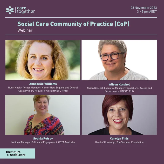Image with four people and text that says "Care Together, 23 November 2023, 3 – 5 pm AEDT, Social Care Community of Practice (CoP) Webinar, Annabelle Williams, Rural Health Access Manager, Hunter New England Central Coast Primary Health Network, Alison Koschel, Alison Koschel, Executive Manager Populations, Access and Performance, Hunter New England Central Coast Primary Health Network, Sophia Petrov, National Manager Policy and Engagement, COTA Australia - for older Australians, Carolyn Finis, Head of Co-design, Summer Foundation"