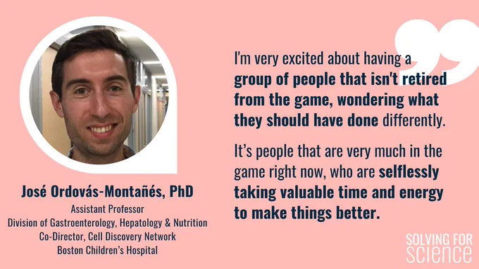 Social card featuring a quote and picture of José Ordovás-Montañés, PhD, Assistant Professor, Division of Gastroenterology, Hepatology and Nutrition, Co-Director, Cell Discovery Network, Boston Children’s Hospital. José is a white man (from Spain!), with short brown hair, and he's sporting a big smile. His quote: I'm very excited about having a group of people that isn't retired from the game, wondering what they should have done differently. It’s people that are very much in the game right now, who are selflessly taking valuable time and energy to make things better.