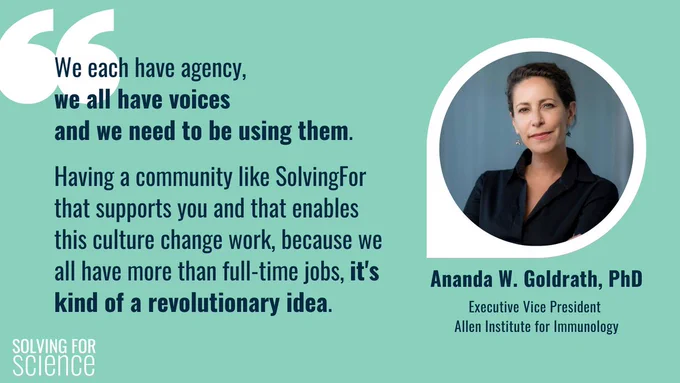 Social card featuring a quote and picture of Ananda W. Goldrath, PhD
Executive Vice President Allen Institute for Immunology. Ananda is a white woman, with her brown hair swept back in a bun, and the picture is a powerful portrait. Her quote: We each have agency, we all have voices and we need to be using them. Having a community like SolvingFor that supports you and that enables this culture change work, because we all have more than full-time jobs, it's kind of a revolutionary idea.