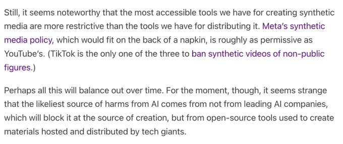 Still, it seems noteworthy that the most accessible tools we have for creating synthetic media are more restrictive than the tools we have for distributing it. Meta’s synthetic media policy, which would fit on the back of a napkin, is roughly as permissive as YouTube’s. (TikTok is the only one of the three to ban synthetic videos of non-public figures.)

Perhaps all this will balance out over time. For the moment, though, it seems strange that the likeliest source of harms from AI comes from not from leading AI companies, which will block it at the source of creation, but from open-source tools used to create materials hosted and distributed by tech giants.