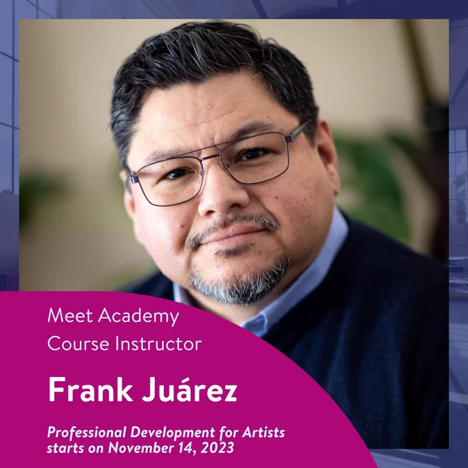 Meet Academy Course Instructor Frank Juárez.
Professional Development for Artists starts on November 14, 2023.

Image: A headshot of Frank Juárez. He has short black hair and a short beard. He wears thin frames black glasses, a light blue button-up shirt, and a navy blue sweater.