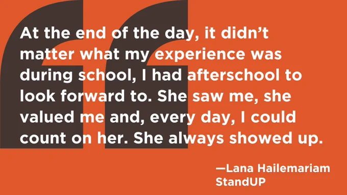 Quotation: "At the end of the day, it didn't matter what my experience was during school, I had afterschool to look forward to. She saw me, she valued me and, every day, I could count on her. She always showed up." - Lana Hailemariam, StandUP
