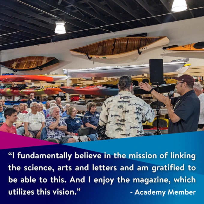 “I fundamentally believe in the mission of linking the science, arts and letters and am gratified to be able to  this. And I enjoy the magazine, which utilizes this vision.”  Quote from an Academy Member.

Image: Academy guests sit and listen as Bill Quackenbush speaks at Canoe Conundrum.