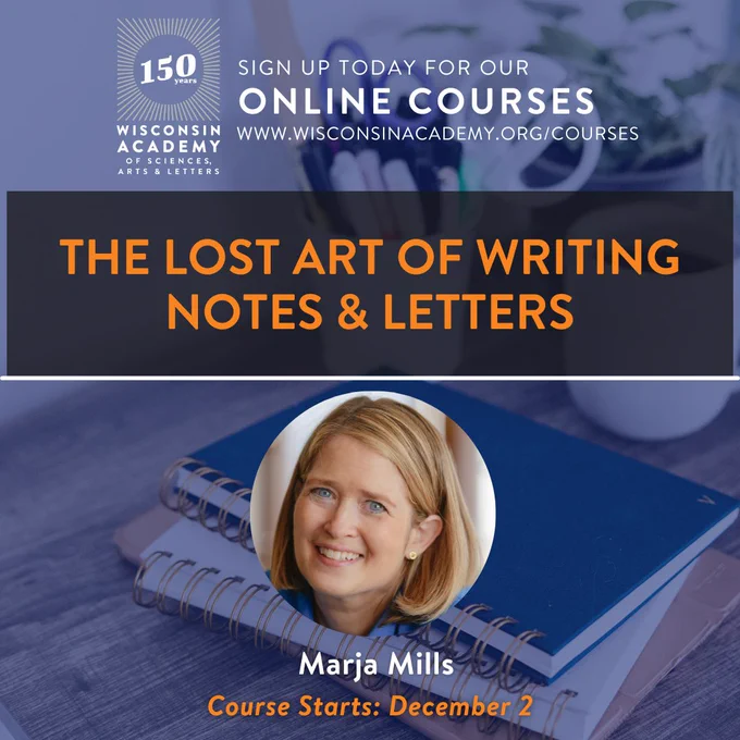 Wisconsin Academy Writing Course. The Lost Art of Writing Notes and Letters. Sign up today for our online courses at w w w dot Wisconsin academy dot org slash courses.

Instructor: Marja Mills.
Virtual course starts December 2, 2023.