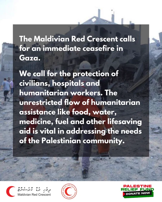 The Maldivian Red Crescent calls for an immediate ceasefire in Gaza.
We call for the protection of civilians, hospitals and humanitarian workers. The unrestricted flow of humanitarian assistance like food, water, medicine, fuel and other lifesaving aid is vital in addressing the needs of the Palestinian community.