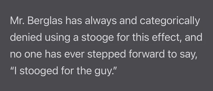 Mr. Berglas has always and categorically denied using a stooge for this effect, and no one has ever stepped forward to say, "I stooged for the guy."
