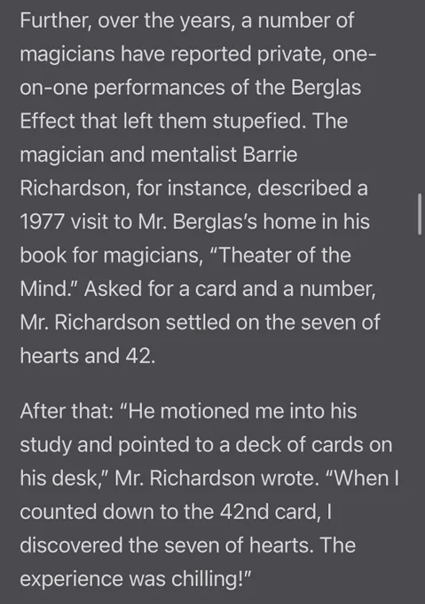 Further, over the years, a number of magicians have reported private, one-on-one performances of the Berglas Effect that left them stupefied. The magician and mentalist Barrie Richardson, for instance, described a 1977 visit to Mr. Berglas's home in his book for magicians, "Theater of the Mind." Asked for a card and a number, Mr. Richardson settled on the seven of hearts and 42.
After that: "He motioned me into his study and pointed to a deck of cards on his desk," Mr. Richardson wrote. "When I counted down to the 42nd card, | discovered the seven of hearts. The experience was chilling!"