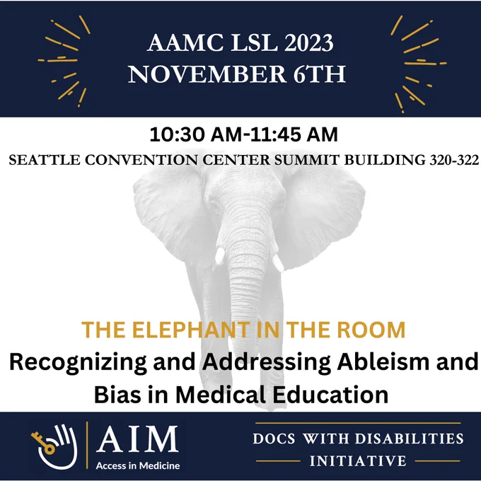 Blue and white infographic with a shaded grey elephant in the background.
AAMC LSL 2023 NOVEMBER 6TH
10:30 AM-11:45 AM
SEATTLE CONVENTION CENTER SUMMIT BUILDING 320-322
THE ELEPHANT IN THE ROOM
Recognizing and Addressing Ableism and
Bias in Medical Education
AIM
Access in Medicine
DOCS WITH DISABILITIES Logo of AIM and DWDI below