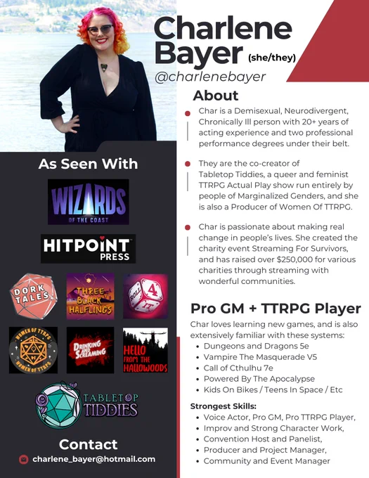 An infographic about Charlene Bayer (she/they), a Pro GM and TTRPG Player. A photograph of Char, a femme person with pink curly hair in a black dress, is featured in the left corner. Under the photo are logos of companies (Wizards of the Coast, Hit Point Press, Dork Tales, Three Black Halflings, Roll 4 It, Women of TTRPG, Drinking and Screaming, Hello From The Hallowoods, Tabletop Tiddies, and more. Contact email is charlene_bayer@hotmail.com
The left side of the graphic lists Char's main skills, and an about me section explains she is a neurodivergent, demisexual, chronically ill person with 20  years of acting experience. They co-created Tabletop Tiddies and Streaming For Survivors, and are a producer for Women of TTRPG.