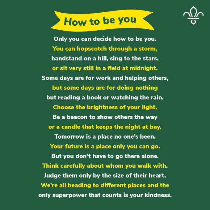 How to be you

Only you can decide how to be you.

You can hopscotch through a storm,

Handstand on a hill, sing to the stars,

Or sit very still in a field at midnight.

Some days are for work and helping others,

But some days are for doing nothing

But reading a book or watching the rain.

Choose the brightness of your light.

Be a beacon to show others the way

Or a candle that keeps the night at bay.

Tomorrow is a place no one’s been.

Your future is a place only you can go.

But you don’t have to go there alone.

Think carefully about whom you walk with.

Judge them only by the size of their heart.

We’re all heading to different places and the

only superpower that counts is your kindness.