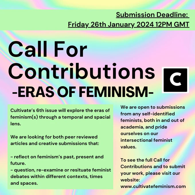 Cultivate’s 6th issue will explore the eras of feminism(s) through a temporal and spacial lens.
We are looking for both peer reviewed articles and creative submissions that:
- reflect on feminism’s past, present and future.
- question, re-examine or resituate feminist debates within different contexts, times and spaces.
We are open to submissions from any self-identified feminists, both in and out of academia, and pride ourselves on our intersectional feminist values.
To see the full Call for Contributions and to submit your work, please visit our website:
www.cultivatefeminism.com
Submission Deadline: Friday 26th January 2024, 12pm GMT