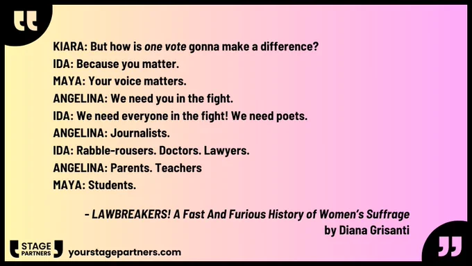              KIARA: But how is one vote gonna make          
                     a difference?
IDA: Because you matter.
MAYA: Your voice matters.
ANGELINA: We need you in the fight.
IDA: We need everyone in the fight! We need
            poets.
ANGELINA: Journalists.
IDA: Rabble-rousers. Doctors. Lawyers.
ANGELINA: Parents. Teachers
MAYA: Students.
-- LAWBREAKERS! A Fast And Furious 
History of Women’s Suffrage
by Diana Grisanti

yourstagepartners.com
