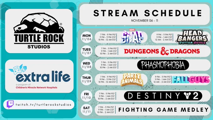 Turtle Rock Studios & extra life: Stream Schedule Nov. 06-11
• Mon. 11/06: (7-9pm PST/9-11pm CST/10pm-12am EST) Marvel Snap, (9-11pm PST/11pm-1am CST/12am-2am EST) Head Bangers
• Tues. 11/07: (7-11pm PST/9pm-1am CST/10pm-12am EST) Dungeons & Dragons
• Wed. 11/08: (7-11pm PST/9pm-1am CST/10pm-12am EST) Phasmophobia
• Thur. 11/09: (7-9pm PST/9-11pm CST/10pm-12am EST) Party Animals, (9-11pm PST/11pm-1am CST/12am-2am EST) Fall Guys
• Fri. 11/10: (7-11pm PST/9pm-1am CST/10pm-12am EST) Destiny 2
• Sat. 11/11: (7-11pm PST/9pm-1am CST/10pm-12am EST) Fighting Game Medley
