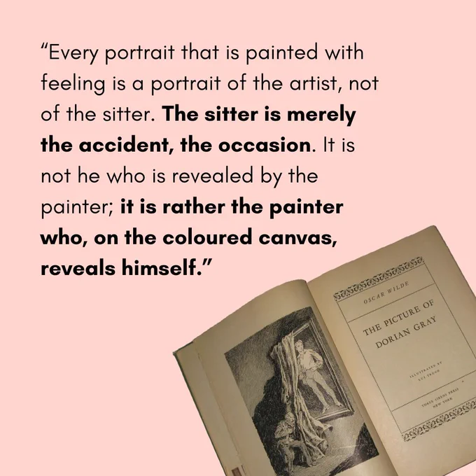 On a pale pink background, black text reads “Every portrait that is painted with feeling is a portrait of the artist, not of the sitter. The sitter is merely the accident, the occasion. It is not he who is revealed by the painter; it is rather the painter who, on the coloured canvas, reveals himself.” And in the bottom right corner, an image of the open cover pages of The Picture of Dorian Gray. The left page features an illustration of a large full body portrait of a young man, partially covered by a long curtain, and an old man standing bent in front of the curtain. There are harsh shadows on the ground and wall.