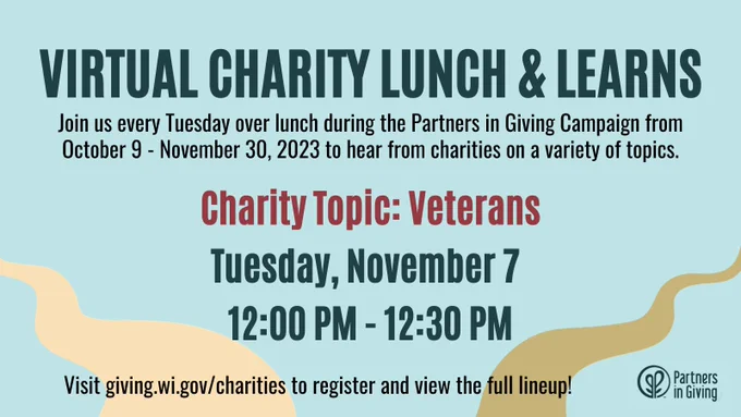Virtual Charity Lunch and Learns: Join us every Tuesday over lunch during the Partners in Giving Campaign from October 9 to November 30, 2023 to hear from charities on a variety of topics. The next session is on the Charity Topic of Veterans and will be held on Tuesday, November 7 from 12:00 PM to 12:30 PM. Visit giving.wi.gov/charities to register and view the full lineup!