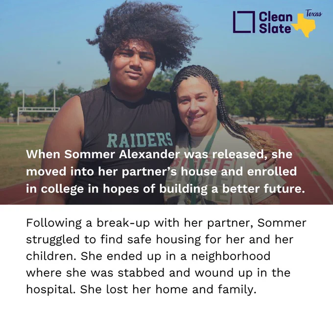 Photo of Sommer with her son. 

Text reads:
When Sommer Alexander was released, she moved into her partner’s house and enrolled in college in hopes of building a better future. 

Following a break-up with her partner, Sommer struggled to find safe housing for her and her children. She ended up in a neighborhood where she was stabbed and wound up in the hospital. She lost her home and family.