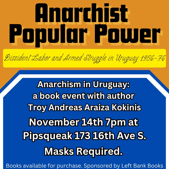 Anarchist Popular Power: Dissident Labor and Armed Struggle in Uruguay 1956-76. Anarchism in Uruguay: a book event with author Troy Andreas Araiza Kokinis. November 14th 7pm at PIpsqueak, 173 16th Ave S., Masks required. Books available for purchase, sponsored by Left Bank Books.