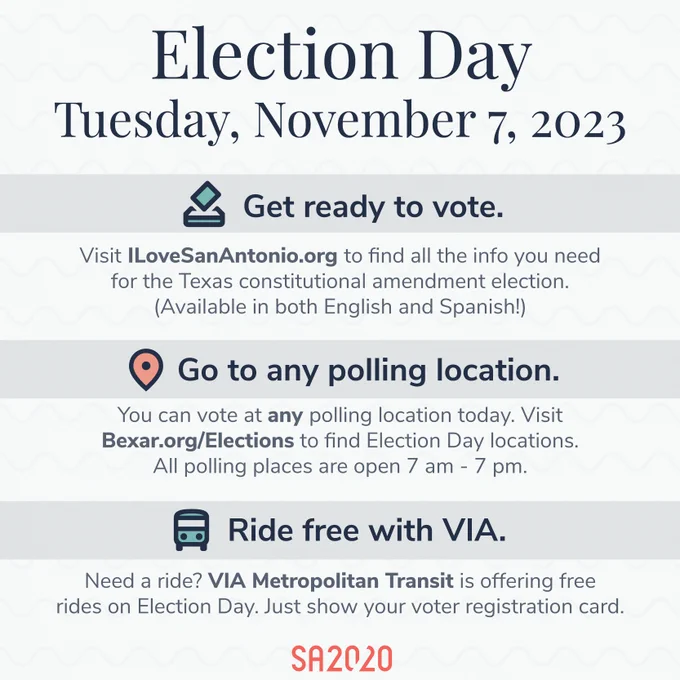 Text-based graphic with details about Election Day

Election Day, Tuesday, November 7, 2023
- Get ready to vote.
Visit ILoveSanAntonio.org to find all the info you need for the Texas constitutional amendment election. (Available in both English and Spanish!)

- Go to any polling location.
You can vote at any polling location today. VisitBexar.org/Elections to find Election Day locations. All polling places are open 7 am - 7 pm.

- Ride free with VIA.
Need a ride? VIA Metropolitan Transit is offering free rides on Election Day. Just show your voter registration card.