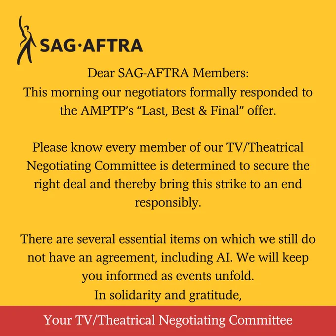 On a yellow background. Top left corner. A black figure with its right arm upraised. Next to it. In black letters: SAG-AFTRA. Below. In black text: Dear SAG-AFTRA Members: This morning our negotiators formally responded to the AMPTP’s “Last, Best & Final” offer.

Please know every member of our TV/Theatrical Negotiating Committee is determined to secure the right deal and thereby bring this strike to an end responsibly.

There are several essential items on which we still do not have an agreement, including AI. We will keep you informed as events unfold. In solidarity and gratitude,. Across the bottom. In white text on a red background: Your TV/Theatrical Negotiating Committee