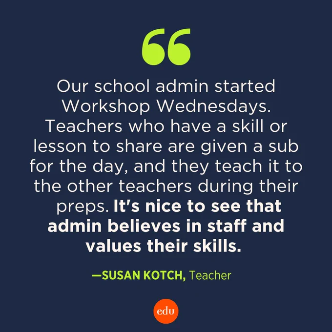 "Our school admin started Workshop Wednesdays. Teachers who have a skill or lesson to share are given a sub for the day, and they teach it to the other teachers during their preps. It's nice to see that admin believes in staff and values their skills." —Susan Kotch, Teacher