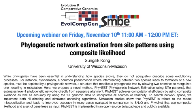 Talk Title: Phylogenetic network estimation from site patterns using composite likelihood
 
Date: Friday, November 10, 2023. 11am – 12pm Eastern Time (ET)
 
Speaker: Sungsik Kong, University of Wisconsin-Madison
 
Talk Abstract: While phylogenies have been essential in understanding how species evolve, they do not adequately describe some evolutionary processes. For instance, hybridization, a common phenomenon where interbreeding between two species leads to formation of a new species, must be depicted by a phylogenetic network, a structure that modifies a phylogenetic tree by allowing two branches to merge into one, resulting in reticulation. Here, we propose a novel method, PhyNEST (Phylogenetic Network Estimation using SiTe patterns), that estimates level-1 phylogenetic networks directly from sequence alignment. PhyNEST achieves computational efficiency by using composite likelihood as well as accuracy by using the full genomic data to incorporate all sources of variability. To sear